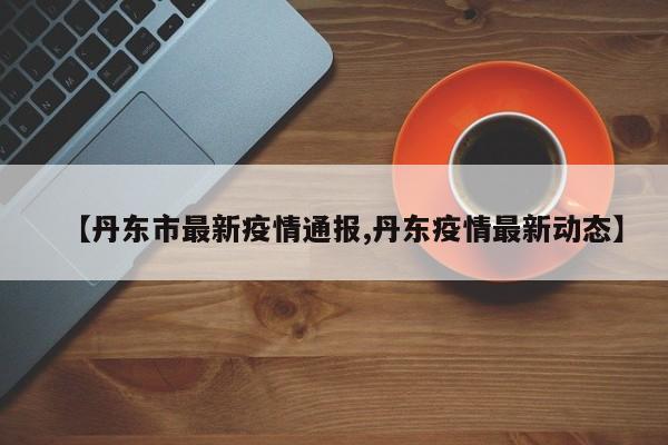 【丹东市最新疫情通报,丹东疫情最新动态】