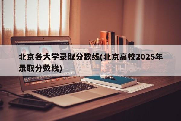 北京各大学录取分数线(北京高校2025年录取分数线)