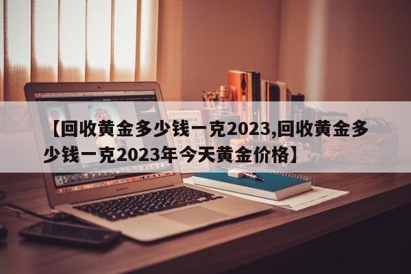 【回收黄金多少钱一克2023,回收黄金多少钱一克2023年今天黄金价格】