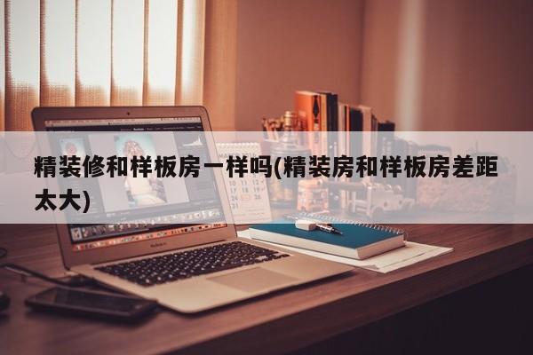精装修和样板房一样吗(精装房和样板房差距太大)