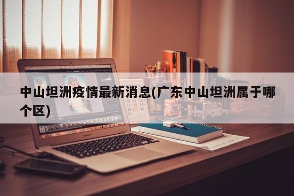 中山坦洲疫情最新消息(广东中山坦洲属于哪个区)