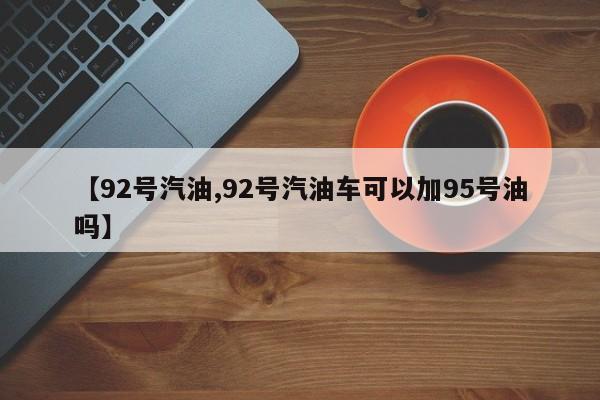 【92号汽油,92号汽油车可以加95号油吗】