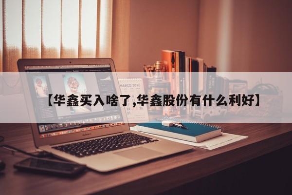 【华鑫买入啥了,华鑫股份有什么利好】
