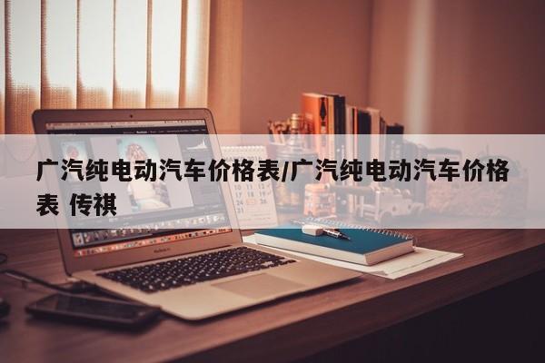 广汽纯电动汽车价格表/广汽纯电动汽车价格表 传祺