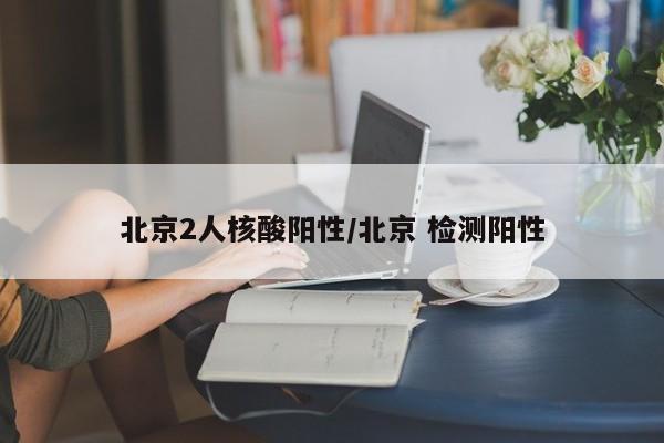 北京2人核酸阳性/北京 检测阳性