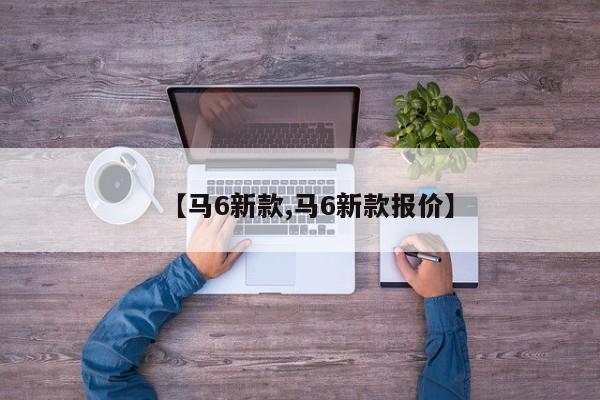 【马6新款,马6新款报价】