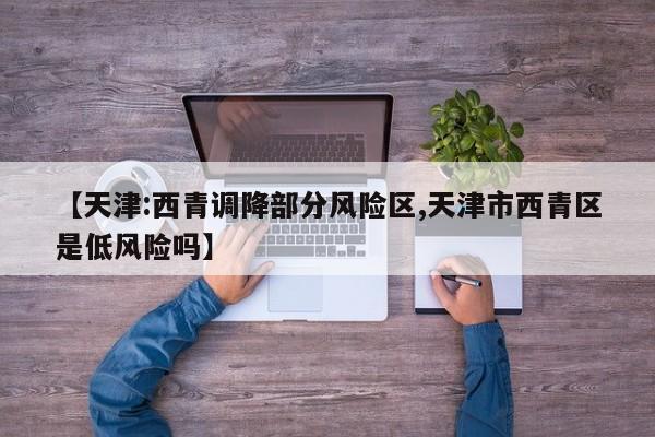 【天津:西青调降部分风险区,天津市西青区是低风险吗】