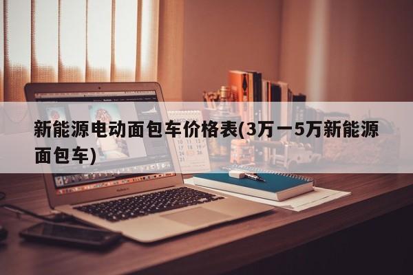 新能源电动面包车价格表(3万一5万新能源面包车)