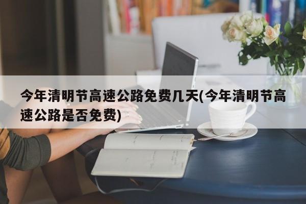 今年清明节高速公路免费几天(今年清明节高速公路是否免费)