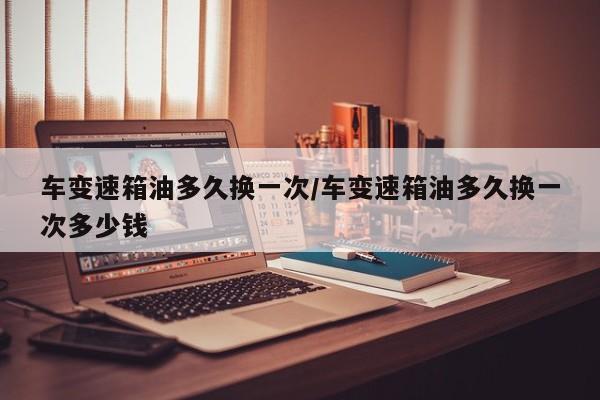车变速箱油多久换一次/车变速箱油多久换一次多少钱