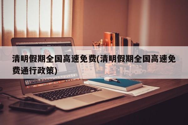 清明假期全国高速免费(清明假期全国高速免费通行政策)