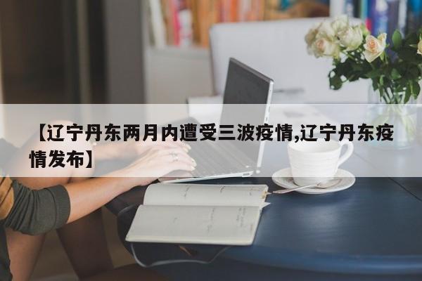 【辽宁丹东两月内遭受三波疫情,辽宁丹东疫情发布】