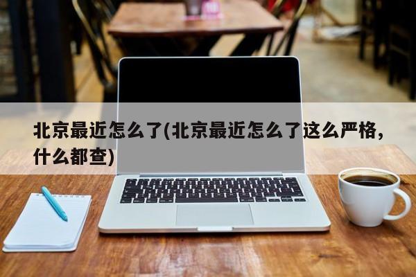 北京最近怎么了(北京最近怎么了这么严格,什么都查)