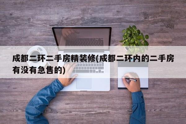 成都二环二手房精装修(成都二环内的二手房有没有急售的)