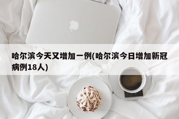 哈尔滨今天又增加一例(哈尔滨今日增加新冠病例18人)