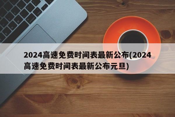 2024高速免费时间表最新公布(2024高速免费时间表最新公布元旦)