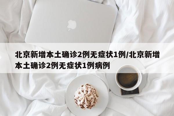 北京新增本土确诊2例无症状1例/北京新增本土确诊2例无症状1例病例