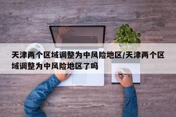 天津两个区域调整为中风险地区/天津两个区域调整为中风险地区了吗