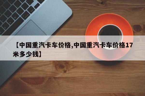 【中国重汽卡车价格,中国重汽卡车价格17米多少钱】