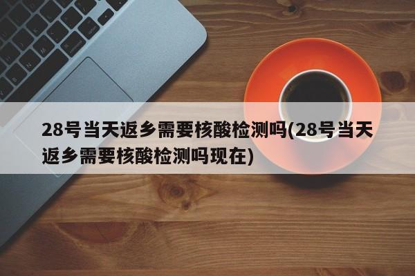 28号当天返乡需要核酸检测吗(28号当天返乡需要核酸检测吗现在)