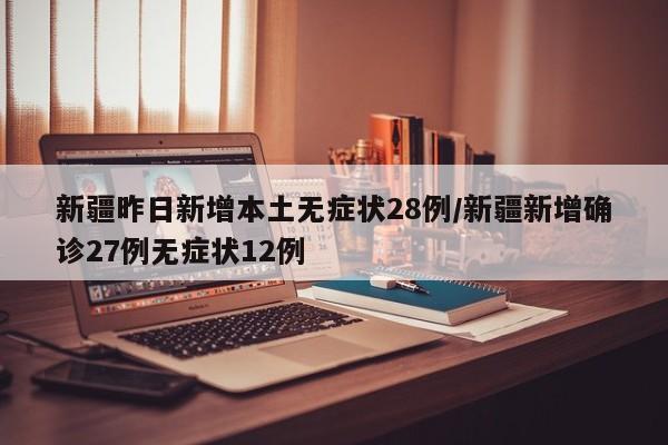 新疆昨日新增本土无症状28例/新疆新增确诊27例无症状12例