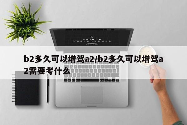 b2多久可以增驾a2/b2多久可以增驾a2需要考什么