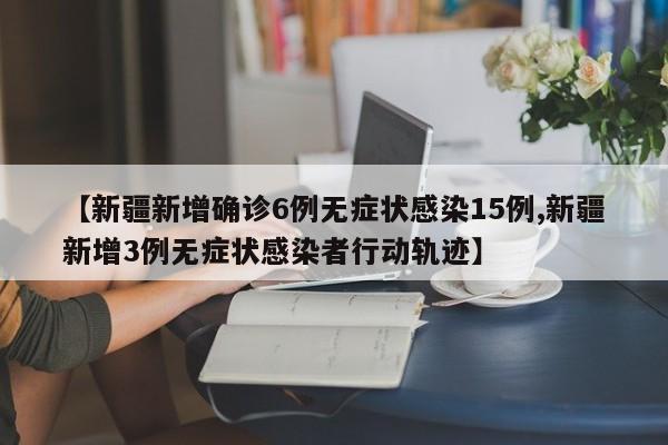 【新疆新增确诊6例无症状感染15例,新疆新增3例无症状感染者行动轨迹】
