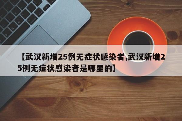 【武汉新增25例无症状感染者,武汉新增25例无症状感染者是哪里的】