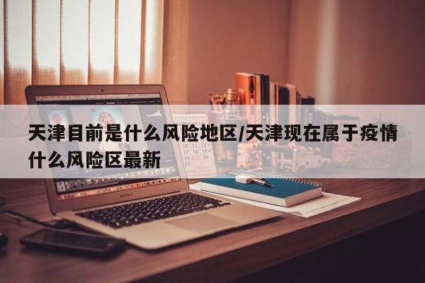 天津目前是什么风险地区/天津现在属于疫情什么风险区最新