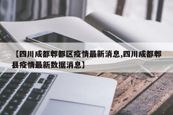 【四川成都郫都区疫情最新消息,四川成都郫县疫情最新数据消息】