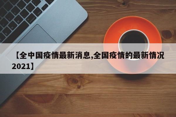 【全中国疫情最新消息,全国疫情的最新情况2021】