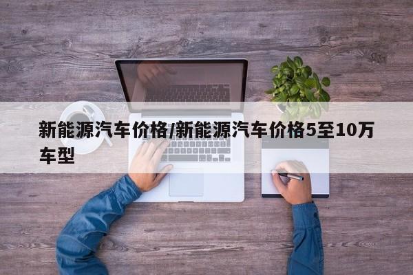 新能源汽车价格/新能源汽车价格5至10万车型