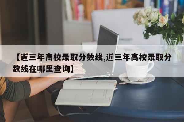 【近三年高校录取分数线,近三年高校录取分数线在哪里查询】