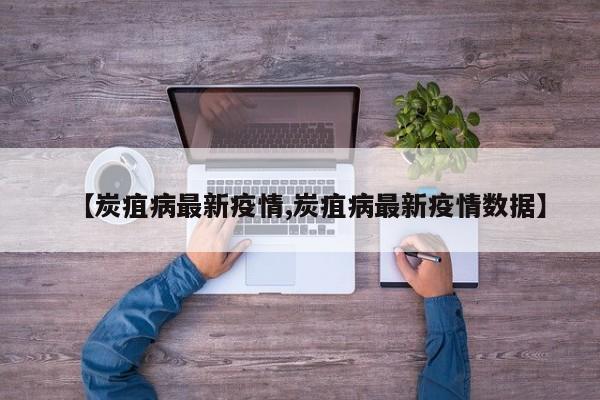 【炭疽病最新疫情,炭疽病最新疫情数据】