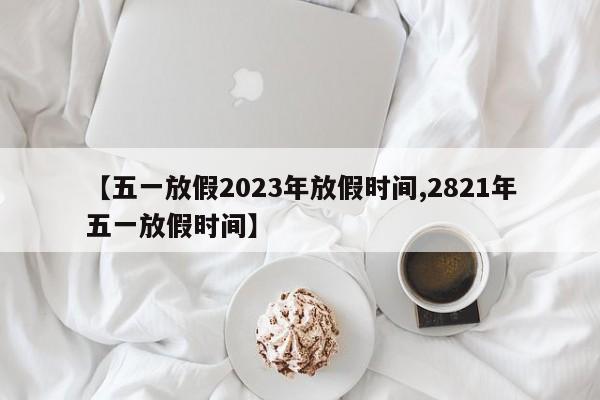 【五一放假2023年放假时间,2821年五一放假时间】
