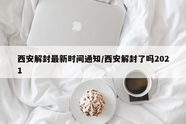 西安解封最新时间通知/西安解封了吗2021