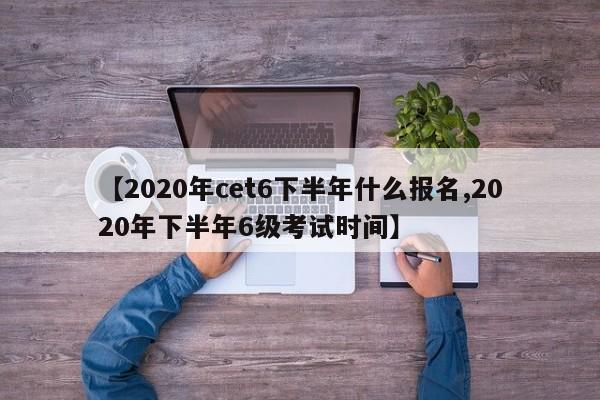 【2020年cet6下半年什么报名,2020年下半年6级考试时间】