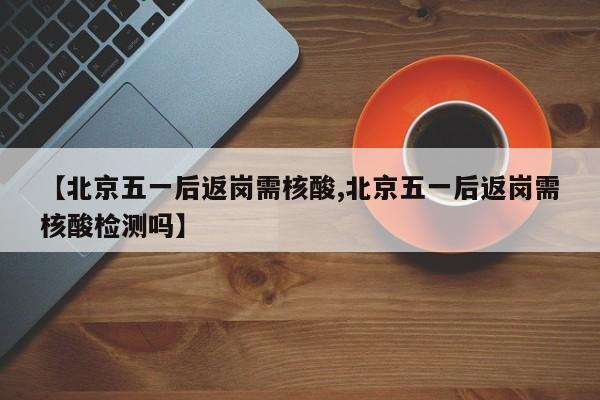 【北京五一后返岗需核酸,北京五一后返岗需核酸检测吗】