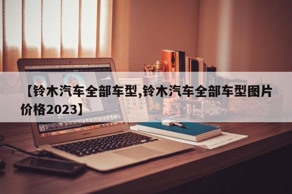 【铃木汽车全部车型,铃木汽车全部车型图片价格2023】
