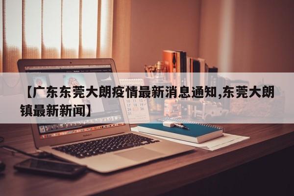 【广东东莞大朗疫情最新消息通知,东莞大朗镇最新新闻】