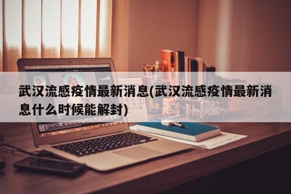 武汉流感疫情最新消息(武汉流感疫情最新消息什么时候能解封)