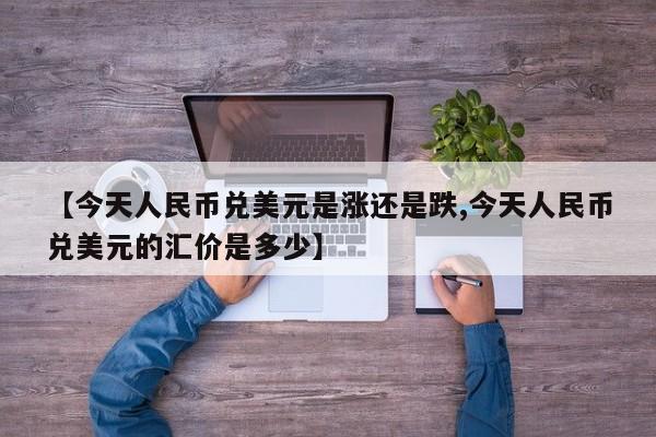 【今天人民币兑美元是涨还是跌,今天人民币兑美元的汇价是多少】
