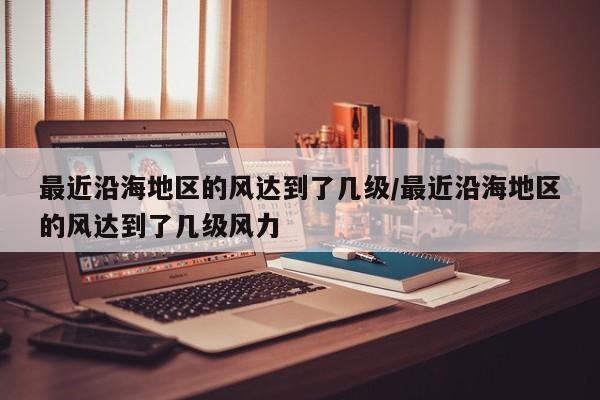 最近沿海地区的风达到了几级/最近沿海地区的风达到了几级风力