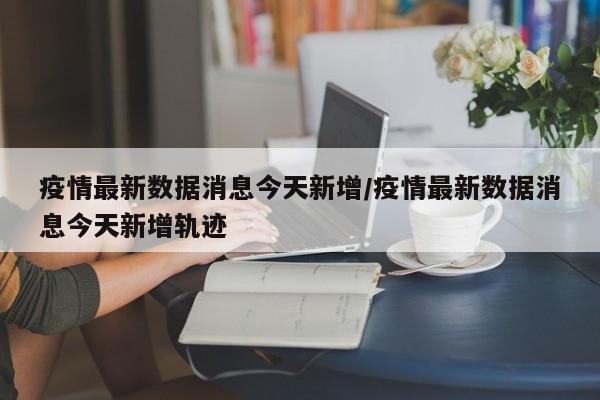 疫情最新数据消息今天新增/疫情最新数据消息今天新增轨迹