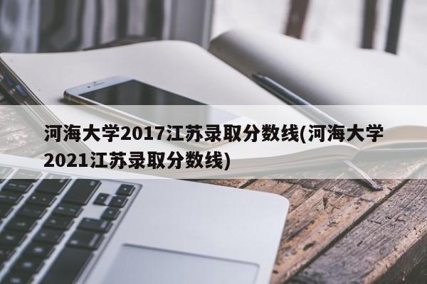 河海大学2017江苏录取分数线(河海大学2021江苏录取分数线)