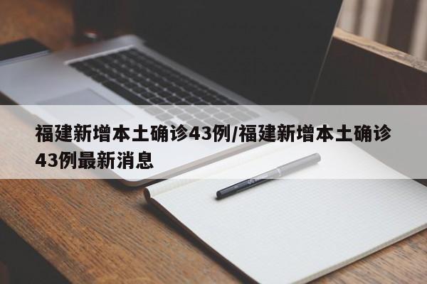 福建新增本土确诊43例/福建新增本土确诊43例最新消息