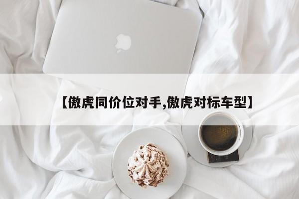 【傲虎同价位对手,傲虎对标车型】