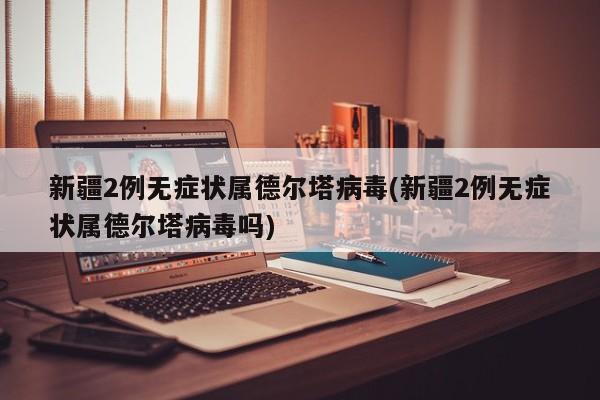 新疆2例无症状属德尔塔病毒(新疆2例无症状属德尔塔病毒吗)