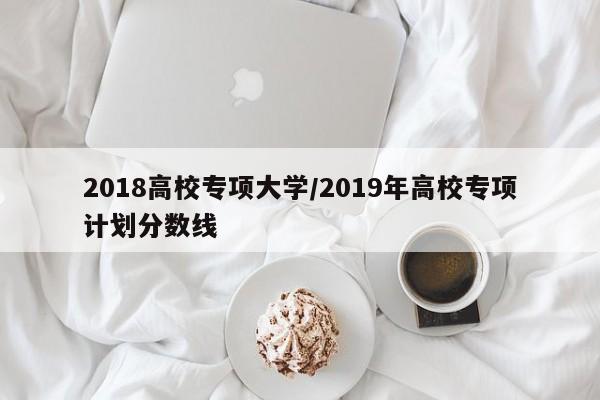 2018高校专项大学/2019年高校专项计划分数线