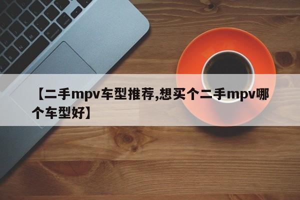 【二手mpv车型推荐,想买个二手mpv哪个车型好】